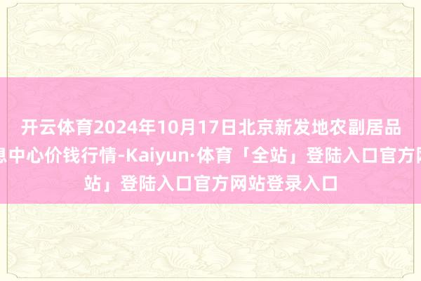 开云体育2024年10月17日北京新发地农副居品批发阛阓信息中心价钱行情-Kaiyun·体育「全站」登陆入口官方网站登录入口