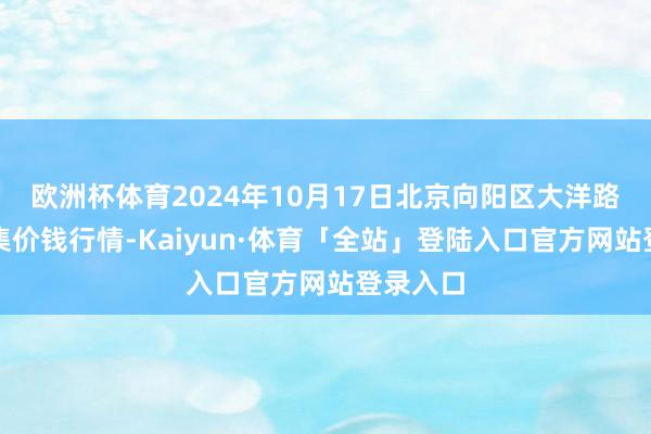 欧洲杯体育2024年10月17日北京向阳区大洋路概括市集价钱行情-Kaiyun·体育「全站」登陆入口官方网站登录入口