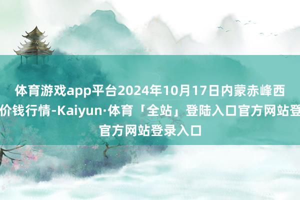 体育游戏app平台2024年10月17日内蒙赤峰西城市集价钱行情-Kaiyun·体育「全站」登陆入口官方网站登录入口