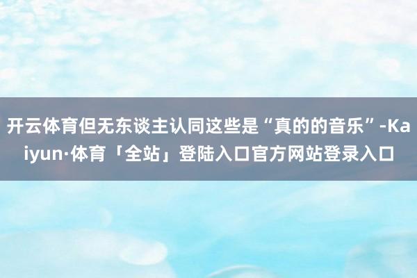 开云体育但无东谈主认同这些是“真的的音乐”-Kaiyun·体育「全站」登陆入口官方网站登录入口