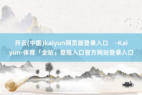 开云(中国)kaiyun网页版登录入口    -Kaiyun·体育「全站」登陆入口官方网站登录入口