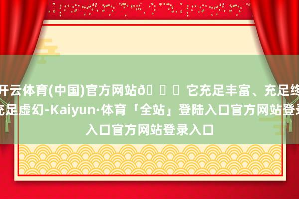 开云体育(中国)官方网站👉它充足丰富、充足终点、充足虚幻-Kaiyun·体育「全站」登陆入口官方网站登录入口