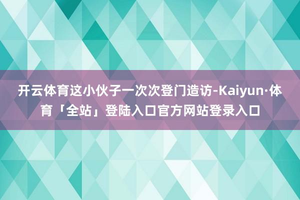 开云体育这小伙子一次次登门造访-Kaiyun·体育「全站」登陆入口官方网站登录入口