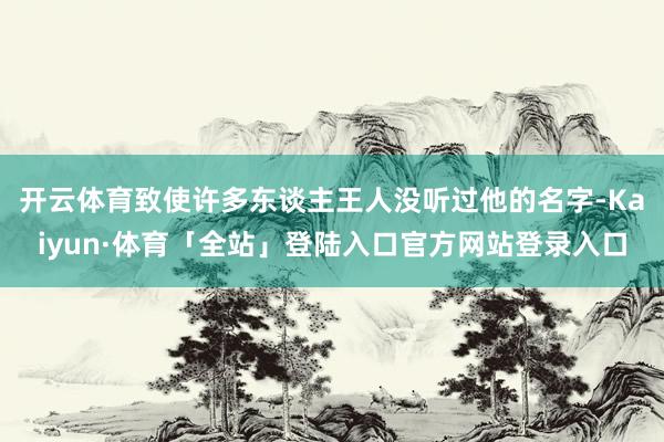 开云体育致使许多东谈主王人没听过他的名字-Kaiyun·体育「全站」登陆入口官方网站登录入口