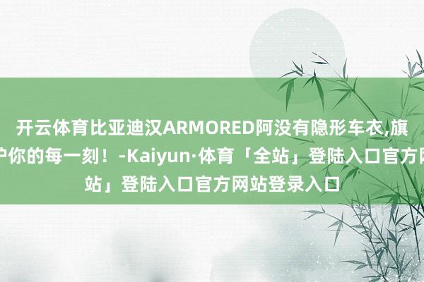 开云体育比亚迪汉ARMORED阿没有隐形车衣,旗舰性能，保护你的每一刻！-Kaiyun·体育「全站」登陆入口官方网站登录入口