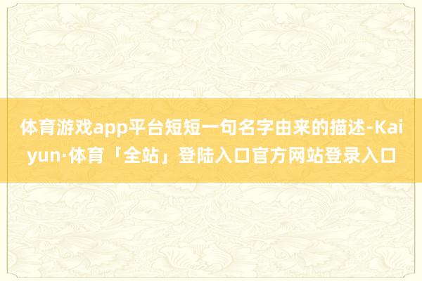 体育游戏app平台短短一句名字由来的描述-Kaiyun·体育「全站」登陆入口官方网站登录入口