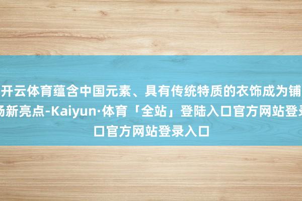 开云体育蕴含中国元素、具有传统特质的衣饰成为铺张市场新亮点-Kaiyun·体育「全站」登陆入口官方网站登录入口