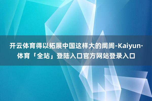 开云体育得以拓展中国这样大的阛阓-Kaiyun·体育「全站」登陆入口官方网站登录入口