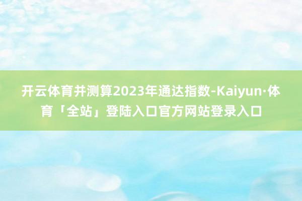 开云体育并测算2023年通达指数-Kaiyun·体育「全站」登陆入口官方网站登录入口