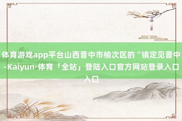 体育游戏app平台山西晋中市榆次区的“镇定见晋中-Kaiyun·体育「全站」登陆入口官方网站登录入口