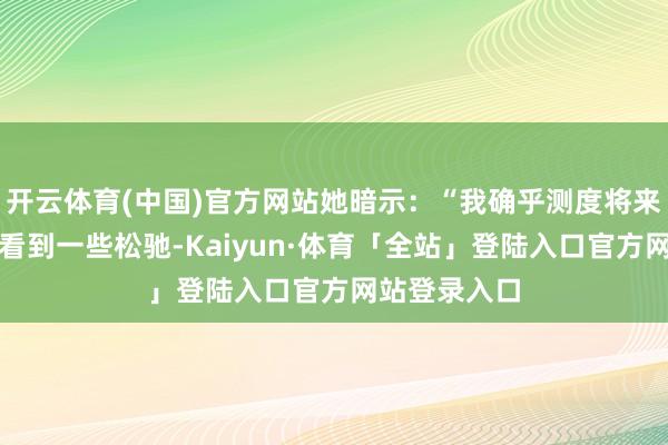 开云体育(中国)官方网站她暗示：“我确乎测度将来几年咱们会看到一些松驰-Kaiyun·体育「全站」登陆入口官方网站登录入口