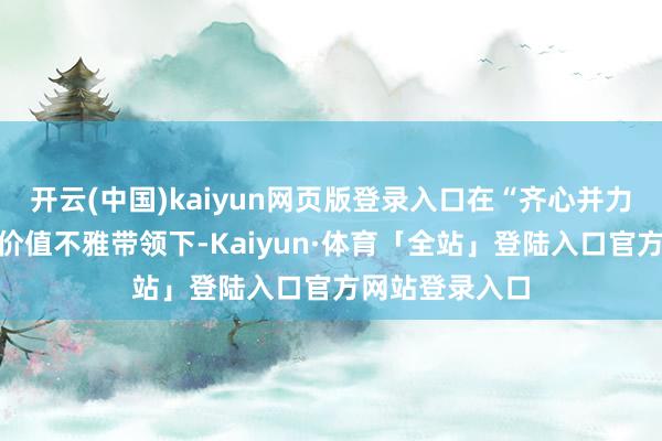 开云(中国)kaiyun网页版登录入口在“齐心并力共创共赢”的价值不雅带领下-Kaiyun·体育「全站」登陆入口官方网站登录入口