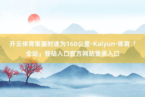 开云体育策画时速为160公里-Kaiyun·体育「全站」登陆入口官方网站登录入口