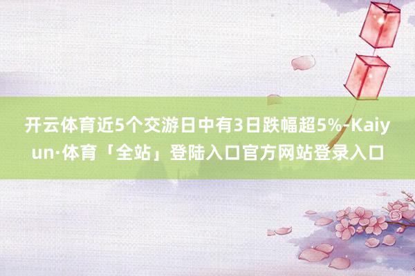 开云体育近5个交游日中有3日跌幅超5%-Kaiyun·体育「全站」登陆入口官方网站登录入口