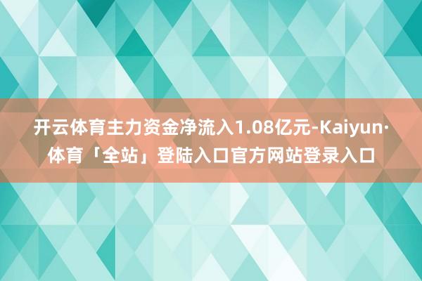 开云体育主力资金净流入1.08亿元-Kaiyun·体育「全站」登陆入口官方网站登录入口