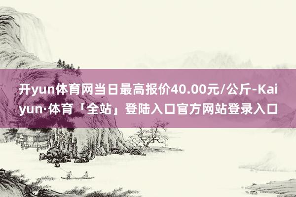 开yun体育网当日最高报价40.00元/公斤-Kaiyun·体育「全站」登陆入口官方网站登录入口