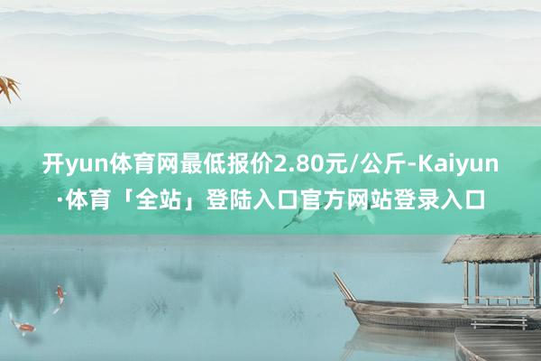 开yun体育网最低报价2.80元/公斤-Kaiyun·体育「全站」登陆入口官方网站登录入口