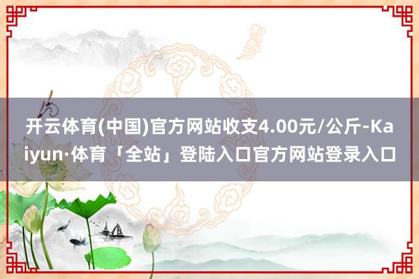 开云体育(中国)官方网站收支4.00元/公斤-Kaiyun·体育「全站」登陆入口官方网站登录入口