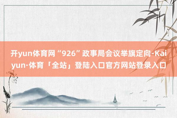 开yun体育网“926”政事局会议举旗定向-Kaiyun·体育「全站」登陆入口官方网站登录入口