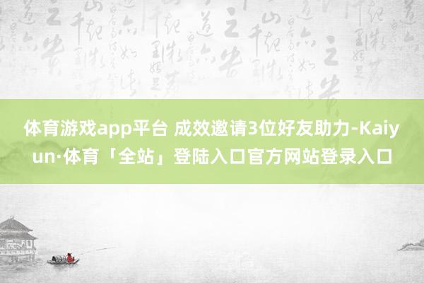 体育游戏app平台 成效邀请3位好友助力-Kaiyun·体育「全站」登陆入口官方网站登录入口