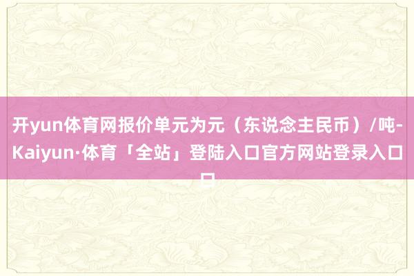 开yun体育网报价单元为元（东说念主民币）/吨-Kaiyun·体育「全站」登陆入口官方网站登录入口