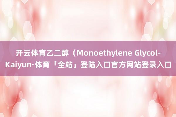 开云体育乙二醇（Monoethylene Glycol-Kaiyun·体育「全站」登陆入口官方网站登录入口