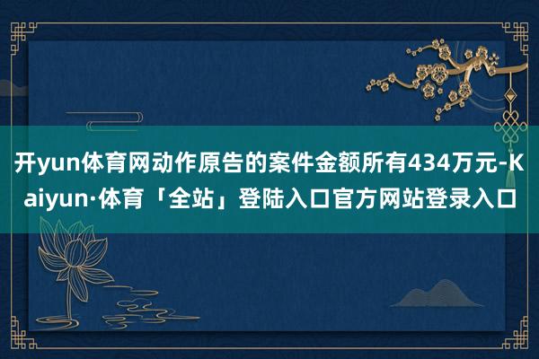 开yun体育网动作原告的案件金额所有434万元-Kaiyun·体育「全站」登陆入口官方网站登录入口