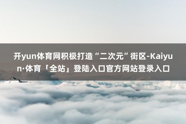 开yun体育网积极打造“二次元”街区-Kaiyun·体育「全站」登陆入口官方网站登录入口