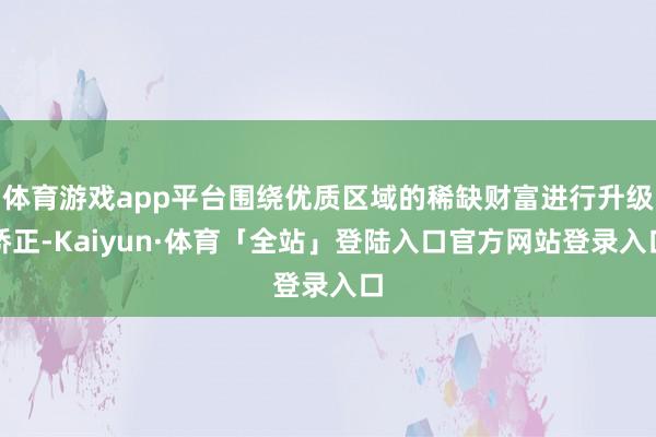 体育游戏app平台围绕优质区域的稀缺财富进行升级矫正-Kaiyun·体育「全站」登陆入口官方网站登录入口