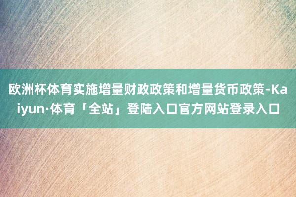 欧洲杯体育实施增量财政政策和增量货币政策-Kaiyun·体育「全站」登陆入口官方网站登录入口