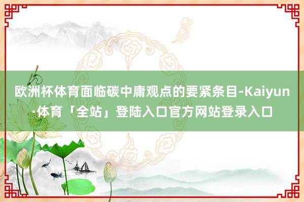 欧洲杯体育面临碳中庸观点的要紧条目-Kaiyun·体育「全站」登陆入口官方网站登录入口