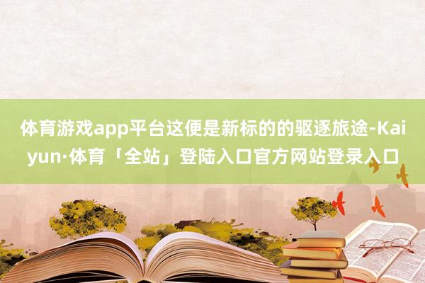 体育游戏app平台这便是新标的的驱逐旅途-Kaiyun·体育「全站」登陆入口官方网站登录入口