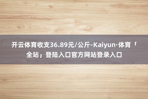 开云体育收支36.89元/公斤-Kaiyun·体育「全站」登陆入口官方网站登录入口