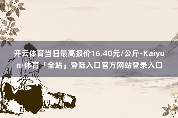 开云体育当日最高报价16.40元/公斤-Kaiyun·体育「全站」登陆入口官方网站登录入口