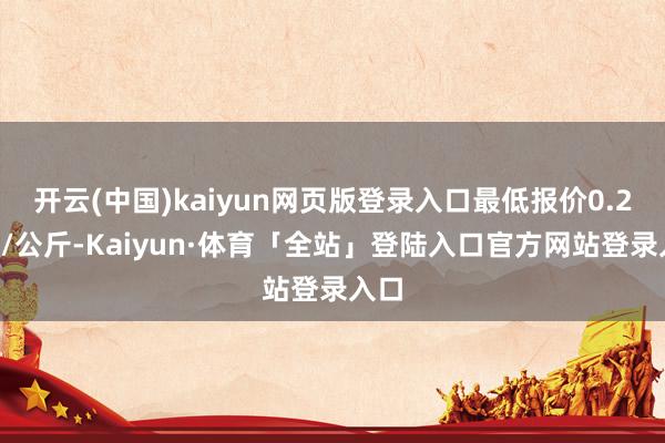 开云(中国)kaiyun网页版登录入口最低报价0.20元/公斤-Kaiyun·体育「全站」登陆入口官方网站登录入口