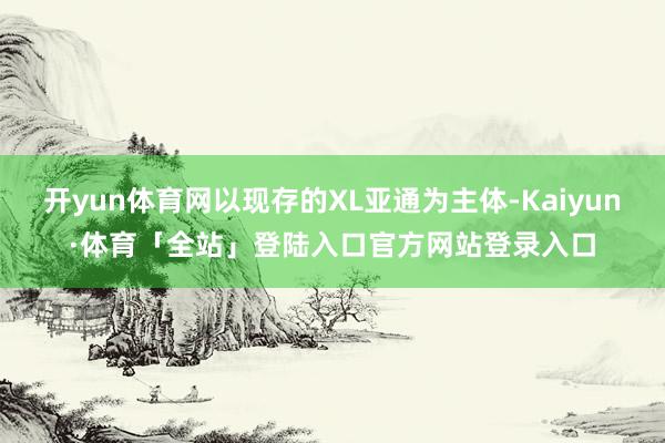 开yun体育网以现存的XL亚通为主体-Kaiyun·体育「全站」登陆入口官方网站登录入口