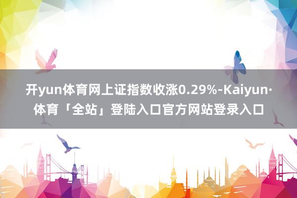 开yun体育网上证指数收涨0.29%-Kaiyun·体育「全站」登陆入口官方网站登录入口