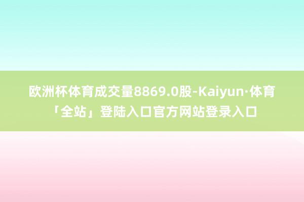 欧洲杯体育成交量8869.0股-Kaiyun·体育「全站」登陆入口官方网站登录入口