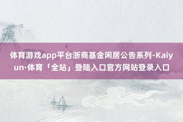 体育游戏app平台浙商基金闲居公告系列-Kaiyun·体育「全站」登陆入口官方网站登录入口