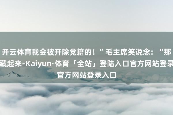 开云体育我会被开除党籍的！”毛主席笑说念：“那你快藏起来-Kaiyun·体育「全站」登陆入口官方网站登录入口