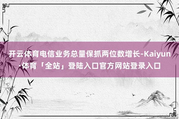 开云体育电信业务总量保抓两位数增长-Kaiyun·体育「全站」登陆入口官方网站登录入口