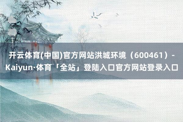 开云体育(中国)官方网站洪城环境（600461）-Kaiyun·体育「全站」登陆入口官方网站登录入口