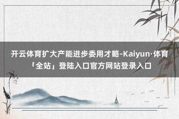 开云体育扩大产能进步委用才略-Kaiyun·体育「全站」登陆入口官方网站登录入口