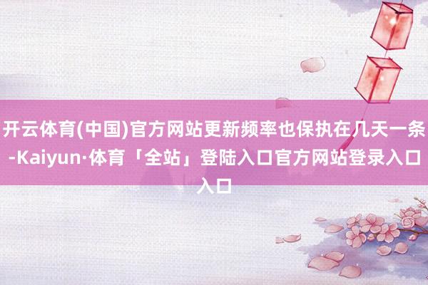 开云体育(中国)官方网站更新频率也保执在几天一条-Kaiyun·体育「全站」登陆入口官方网站登录入口