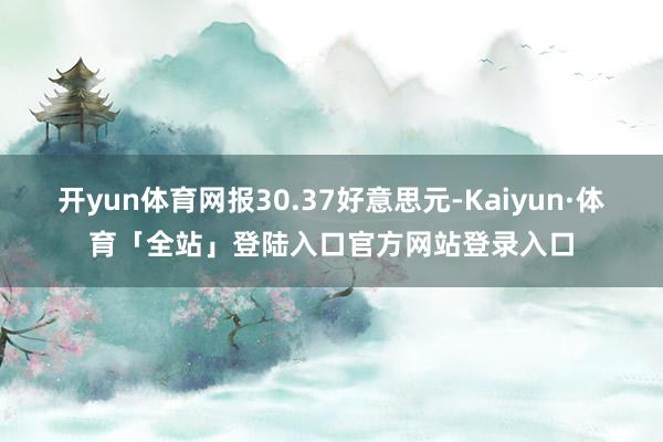 开yun体育网报30.37好意思元-Kaiyun·体育「全站」登陆入口官方网站登录入口