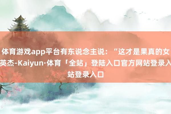 体育游戏app平台有东说念主说：“这才是果真的女中英杰-Kaiyun·体育「全站」登陆入口官方网站登录入口