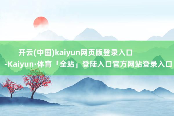 开云(中国)kaiyun网页版登录入口            -Kaiyun·体育「全站」登陆入口官方网站登录入口