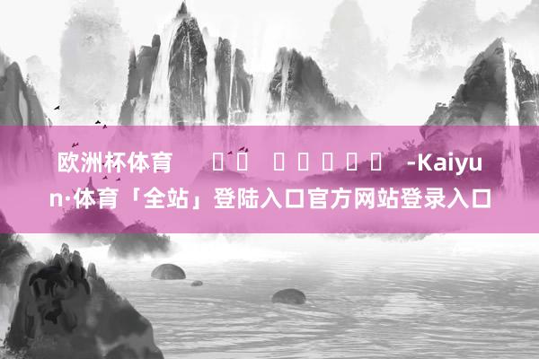 欧洲杯体育      		  					  -Kaiyun·体育「全站」登陆入口官方网站登录入口