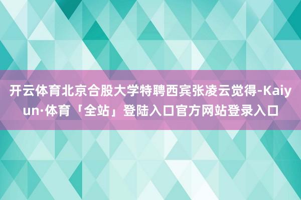 开云体育北京合股大学特聘西宾张凌云觉得-Kaiyun·体育「全站」登陆入口官方网站登录入口