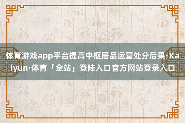 体育游戏app平台提高中枢居品运营处分后果-Kaiyun·体育「全站」登陆入口官方网站登录入口